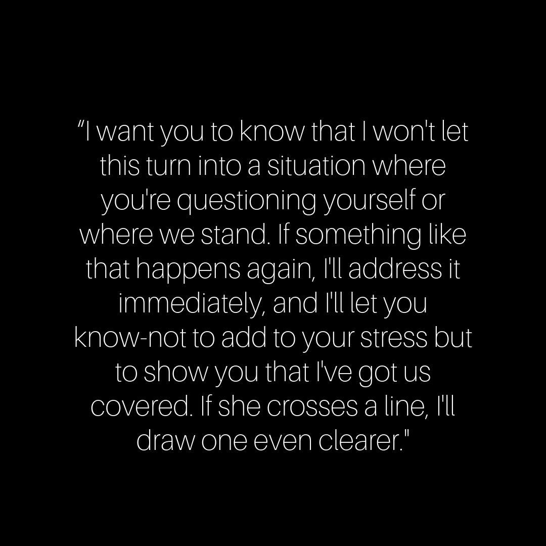 “I want you to know that I won't let this turn into a situation where you're questioning yourself or where we stand. If something like that happens again, I'll address it immediately, and I'll let you know-not to add to your stress but to show you that I've got us covered. If she crosses a line, I'll draw one even clearer."